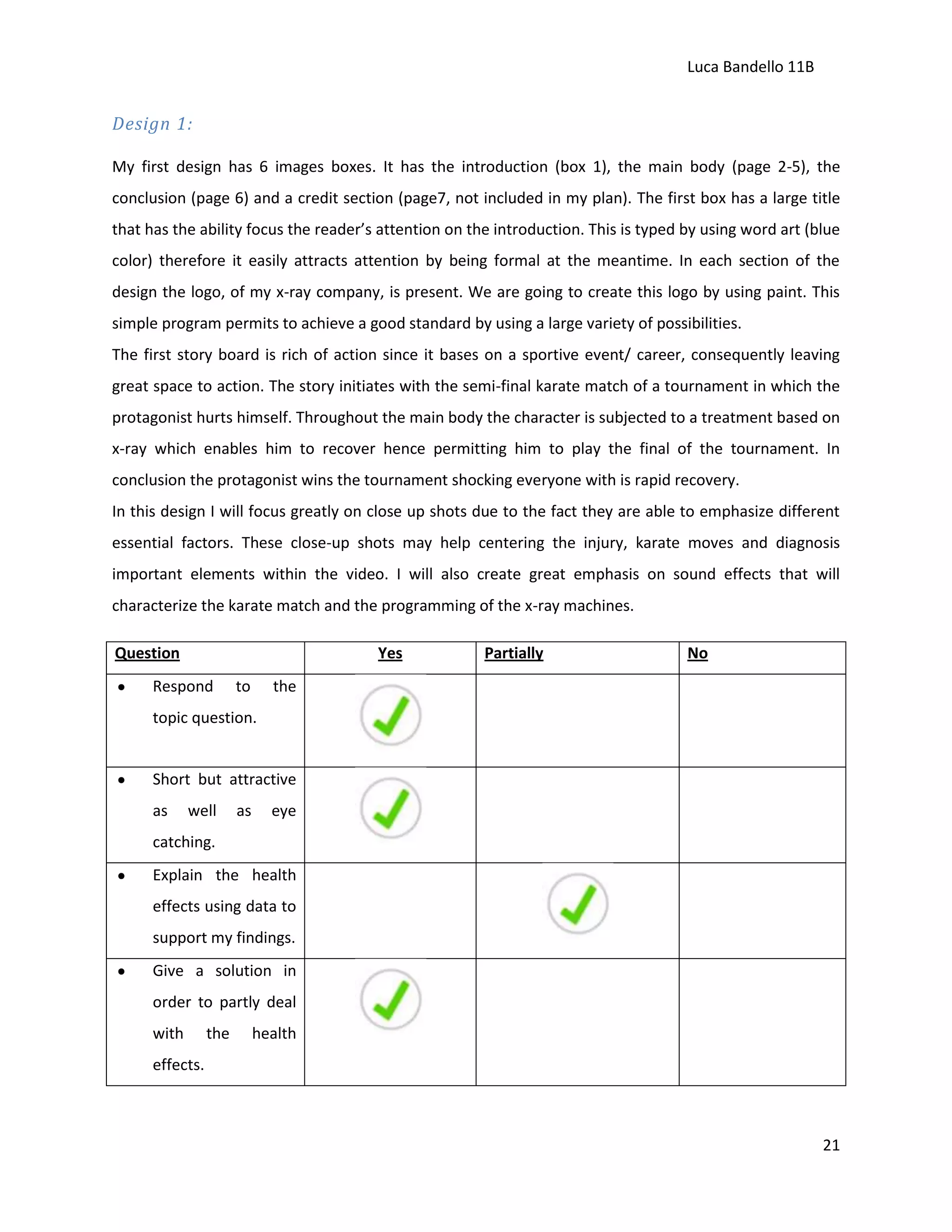 Luca Bandello 11B

Design 1:
My first design has 6 images boxes. It has the introduction (box 1), the main body (page 2-5), the
conclusion (page 6) and a credit section (page7, not included in my plan). The first box has a large title
that has the ability focus the reader’s attention on the introduction. This is typed by using word art (blue
color) therefore it easily attracts attention by being formal at the meantime. In each section of the
design the logo, of my x-ray company, is present. We are going to create this logo by using paint. This
simple program permits to achieve a good standard by using a large variety of possibilities.
The first story board is rich of action since it bases on a sportive event/ career, consequently leaving
great space to action. The story initiates with the semi-final karate match of a tournament in which the
protagonist hurts himself. Throughout the main body the character is subjected to a treatment based on
x-ray which enables him to recover hence permitting him to play the final of the tournament. In
conclusion the protagonist wins the tournament shocking everyone with is rapid recovery.
In this design I will focus greatly on close up shots due to the fact they are able to emphasize different
essential factors. These close-up shots may help centering the injury, karate moves and diagnosis
important elements within the video. I will also create great emphasis on sound effects that will
characterize the karate match and the programming of the x-ray machines.
Question

Yes

Respond

to

Partially

No

the

topic question.

Short but attractive
as

well

as

eye

catching.
Explain the health
effects using data to
support my findings.
Give a solution in
order to partly deal
with

the

health

effects.

21

 