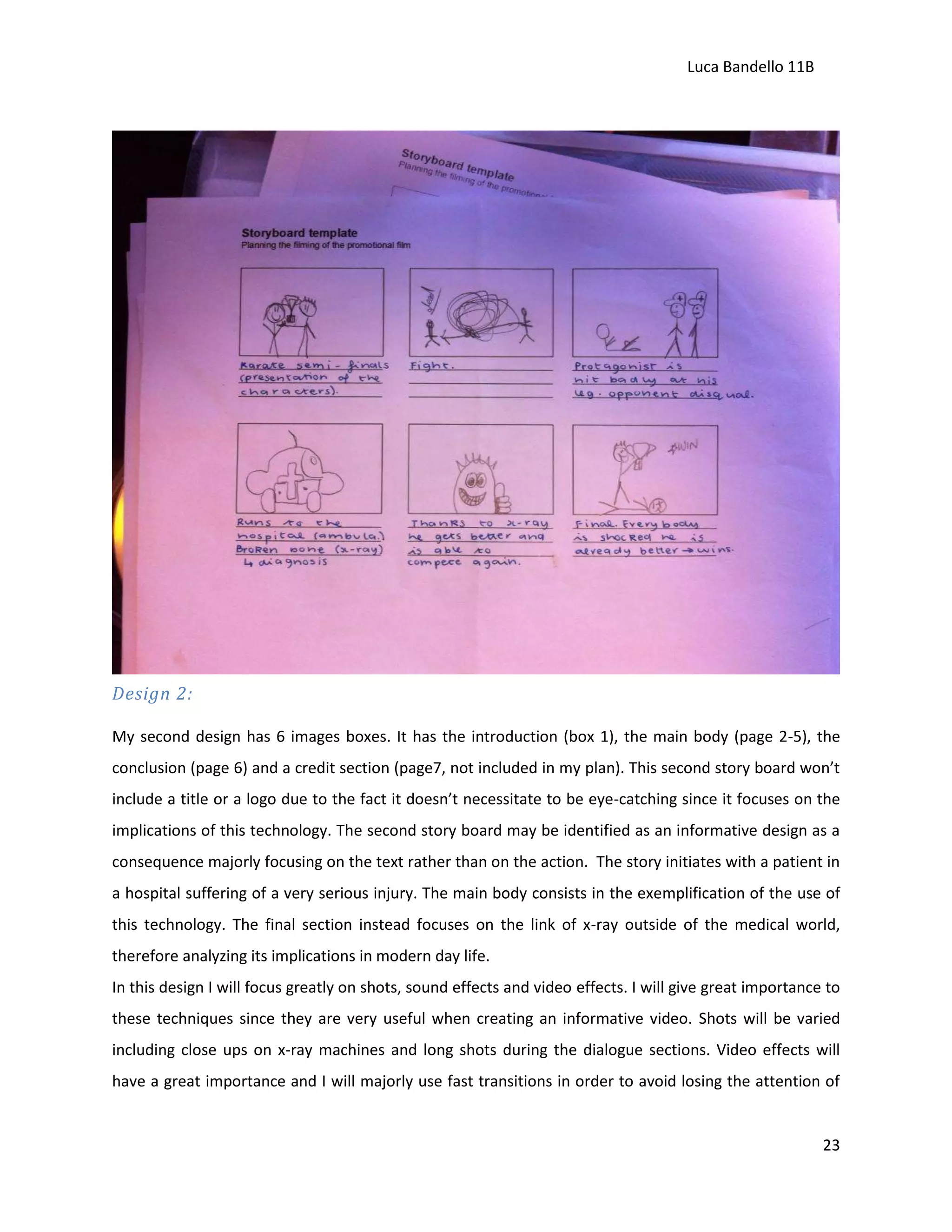 Luca Bandello 11B

Design 2:
My second design has 6 images boxes. It has the introduction (box 1), the main body (page 2-5), the
conclusion (page 6) and a credit section (page7, not included in my plan). This second story board won’t
include a title or a logo due to the fact it doesn’t necessitate to be eye-catching since it focuses on the
implications of this technology. The second story board may be identified as an informative design as a
consequence majorly focusing on the text rather than on the action. The story initiates with a patient in
a hospital suffering of a very serious injury. The main body consists in the exemplification of the use of
this technology. The final section instead focuses on the link of x-ray outside of the medical world,
therefore analyzing its implications in modern day life.
In this design I will focus greatly on shots, sound effects and video effects. I will give great importance to
these techniques since they are very useful when creating an informative video. Shots will be varied
including close ups on x-ray machines and long shots during the dialogue sections. Video effects will
have a great importance and I will majorly use fast transitions in order to avoid losing the attention of

23

 