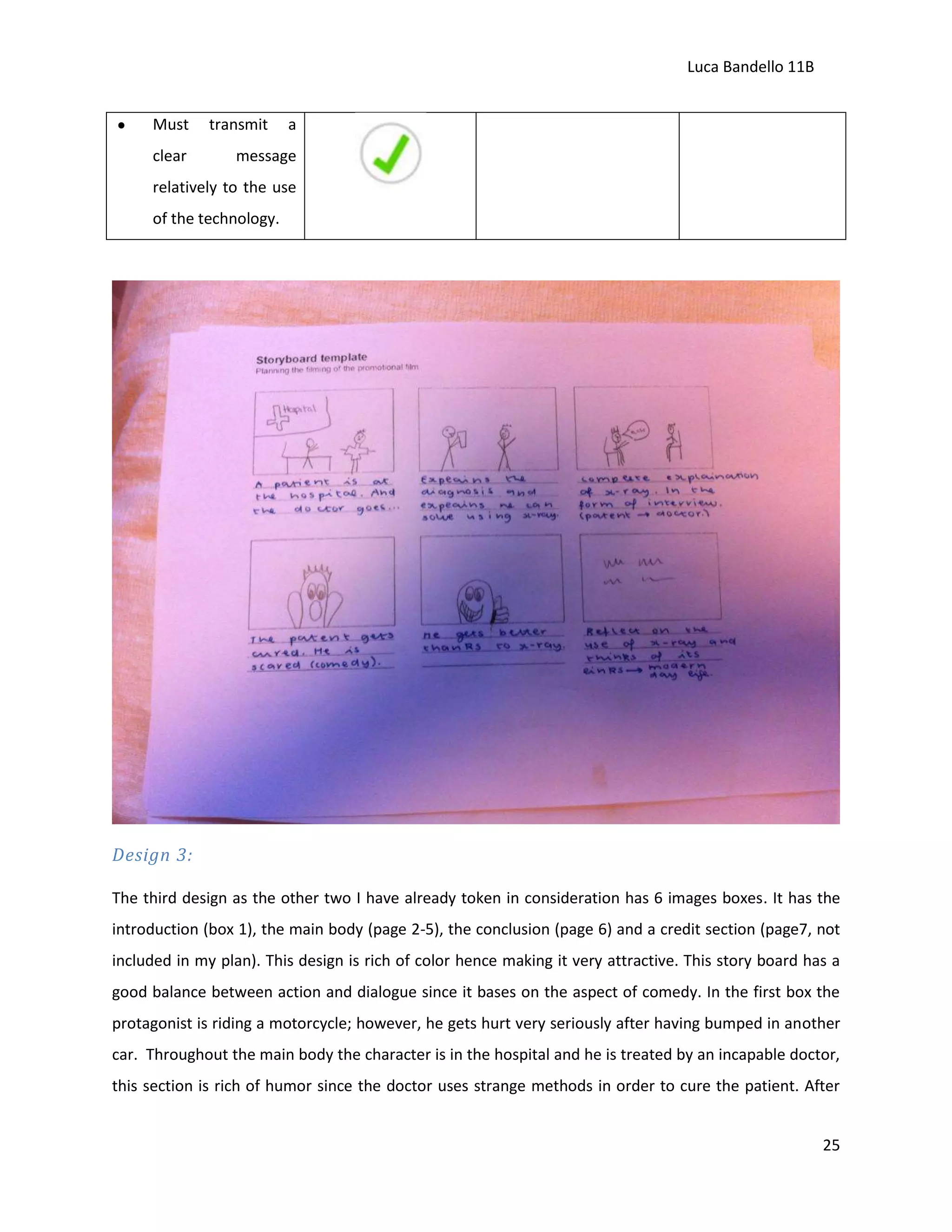 Luca Bandello 11B
Must
clear

transmit

a

message

relatively to the use
of the technology.

Design 3:
The third design as the other two I have already token in consideration has 6 images boxes. It has the
introduction (box 1), the main body (page 2-5), the conclusion (page 6) and a credit section (page7, not
included in my plan). This design is rich of color hence making it very attractive. This story board has a
good balance between action and dialogue since it bases on the aspect of comedy. In the first box the
protagonist is riding a motorcycle; however, he gets hurt very seriously after having bumped in another
car. Throughout the main body the character is in the hospital and he is treated by an incapable doctor,
this section is rich of humor since the doctor uses strange methods in order to cure the patient. After
25

 