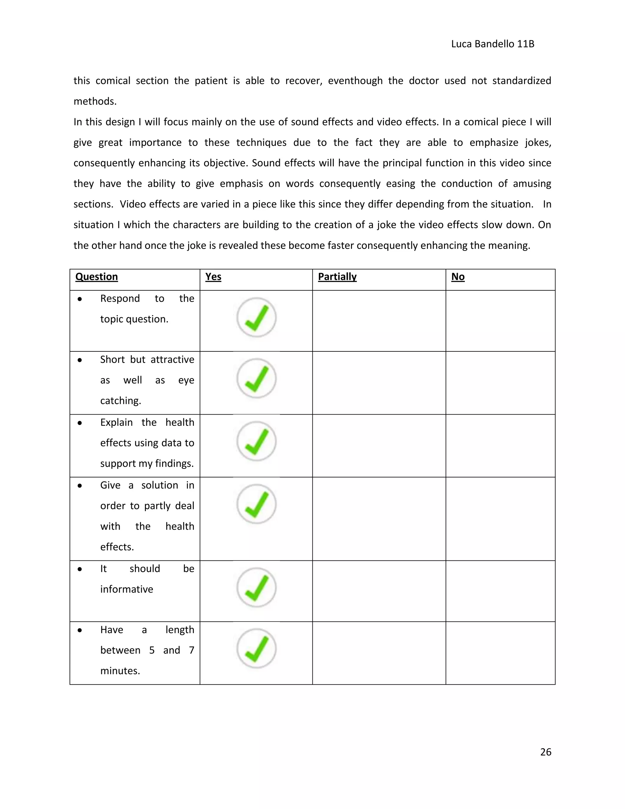 Luca Bandello 11B
this comical section the patient is able to recover, eventhough the doctor used not standardized
methods.
In this design I will focus mainly on the use of sound effects and video effects. In a comical piece I will
give great importance to these techniques due to the fact they are able to emphasize jokes,
consequently enhancing its objective. Sound effects will have the principal function in this video since
they have the ability to give emphasis on words consequently easing the conduction of amusing
sections. Video effects are varied in a piece like this since they differ depending from the situation. In
situation I which the characters are building to the creation of a joke the video effects slow down. On
the other hand once the joke is revealed these become faster consequently enhancing the meaning.
Question

Yes

Respond

to

Partially

No

the

topic question.

Short but attractive
as

well

as

eye

catching.
Explain the health
effects using data to
support my findings.
Give a solution in
order to partly deal
with

the

health

effects.
It

should

be

informative

Have

a

length

between 5 and 7
minutes.

26

 