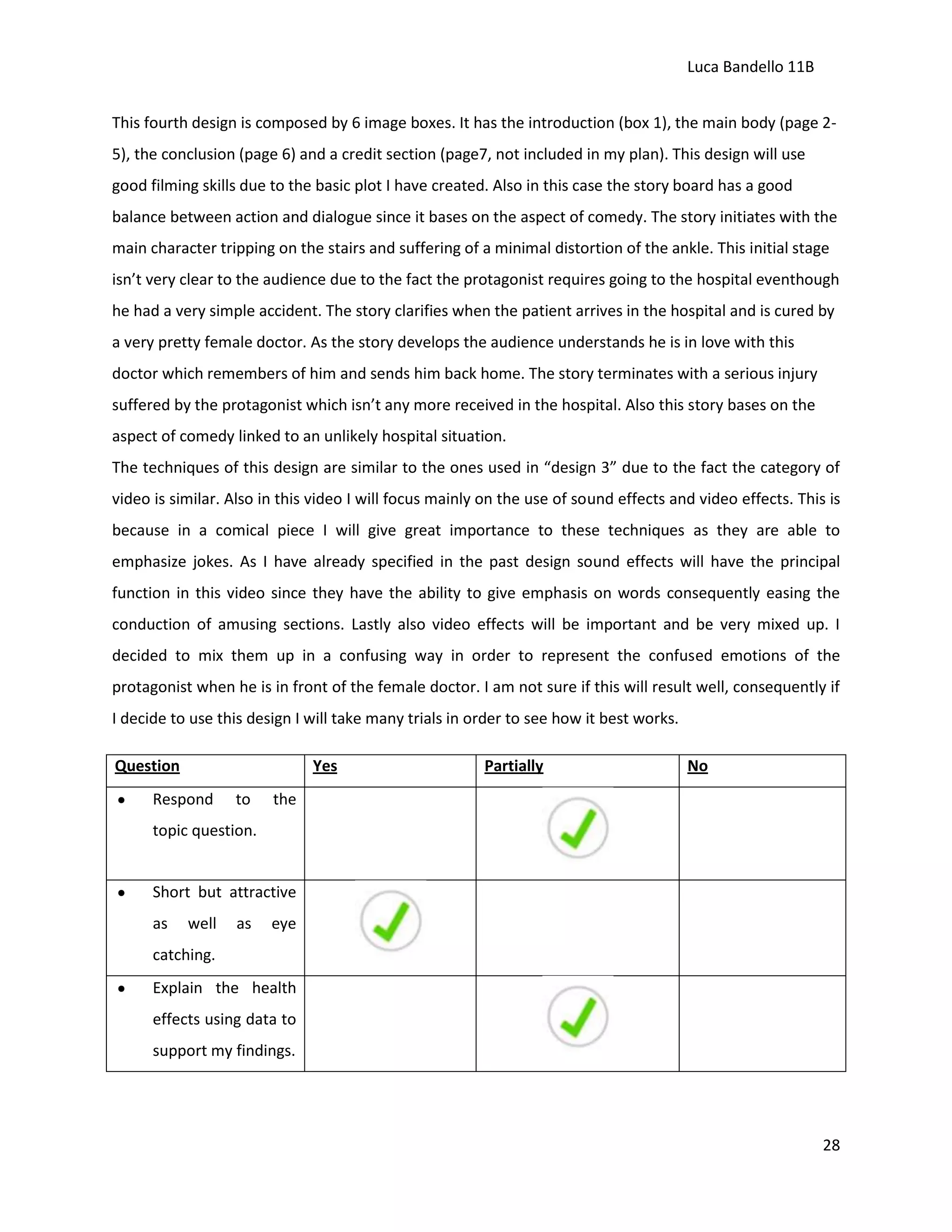 Luca Bandello 11B
This fourth design is composed by 6 image boxes. It has the introduction (box 1), the main body (page 25), the conclusion (page 6) and a credit section (page7, not included in my plan). This design will use
good filming skills due to the basic plot I have created. Also in this case the story board has a good
balance between action and dialogue since it bases on the aspect of comedy. The story initiates with the
main character tripping on the stairs and suffering of a minimal distortion of the ankle. This initial stage
isn’t very clear to the audience due to the fact the protagonist requires going to the hospital eventhough
he had a very simple accident. The story clarifies when the patient arrives in the hospital and is cured by
a very pretty female doctor. As the story develops the audience understands he is in love with this
doctor which remembers of him and sends him back home. The story terminates with a serious injury
suffered by the protagonist which isn’t any more received in the hospital. Also this story bases on the
aspect of comedy linked to an unlikely hospital situation.
The techniques of this design are similar to the ones used in “design 3” due to the fact the category of
video is similar. Also in this video I will focus mainly on the use of sound effects and video effects. This is
because in a comical piece I will give great importance to these techniques as they are able to
emphasize jokes. As I have already specified in the past design sound effects will have the principal
function in this video since they have the ability to give emphasis on words consequently easing the
conduction of amusing sections. Lastly also video effects will be important and be very mixed up. I
decided to mix them up in a confusing way in order to represent the confused emotions of the
protagonist when he is in front of the female doctor. I am not sure if this will result well, consequently if
I decide to use this design I will take many trials in order to see how it best works.
Question

Yes

Respond

to

Partially

No

the

topic question.

Short but attractive
as

well

as

eye

catching.
Explain the health
effects using data to
support my findings.

28

 