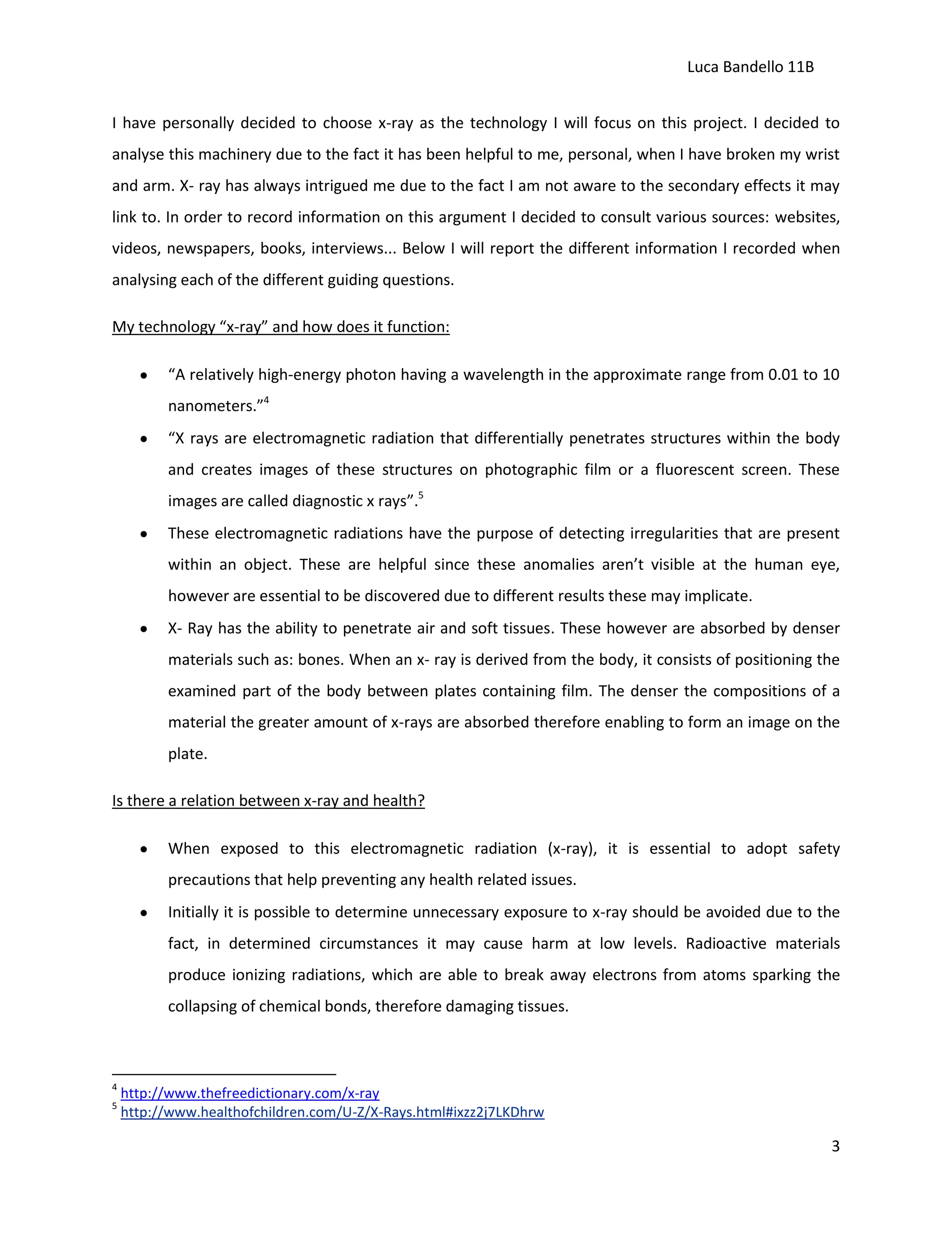 Luca Bandello 11B
I have personally decided to choose x-ray as the technology I will focus on this project. I decided to
analyse this machinery due to the fact it has been helpful to me, personal, when I have broken my wrist
and arm. X- ray has always intrigued me due to the fact I am not aware to the secondary effects it may
link to. In order to record information on this argument I decided to consult various sources: websites,
videos, newspapers, books, interviews... Below I will report the different information I recorded when
analysing each of the different guiding questions.
My technology “x-ray” and how does it function:
“A relatively high-energy photon having a wavelength in the approximate range from 0.01 to 10
nanometers.”4
“X rays are electromagnetic radiation that differentially penetrates structures within the body
and creates images of these structures on photographic film or a fluorescent screen. These
images are called diagnostic x rays”.5
These electromagnetic radiations have the purpose of detecting irregularities that are present
within an object. These are helpful since these anomalies aren’t visible at the human eye,
however are essential to be discovered due to different results these may implicate.
X- Ray has the ability to penetrate air and soft tissues. These however are absorbed by denser
materials such as: bones. When an x- ray is derived from the body, it consists of positioning the
examined part of the body between plates containing film. The denser the compositions of a
material the greater amount of x-rays are absorbed therefore enabling to form an image on the
plate.
Is there a relation between x-ray and health?
When exposed to this electromagnetic radiation (x-ray), it is essential to adopt safety
precautions that help preventing any health related issues.
Initially it is possible to determine unnecessary exposure to x-ray should be avoided due to the
fact, in determined circumstances it may cause harm at low levels. Radioactive materials
produce ionizing radiations, which are able to break away electrons from atoms sparking the
collapsing of chemical bonds, therefore damaging tissues.

4
5

http://www.thefreedictionary.com/x-ray
http://www.healthofchildren.com/U-Z/X-Rays.html#ixzz2j7LKDhrw

3

 