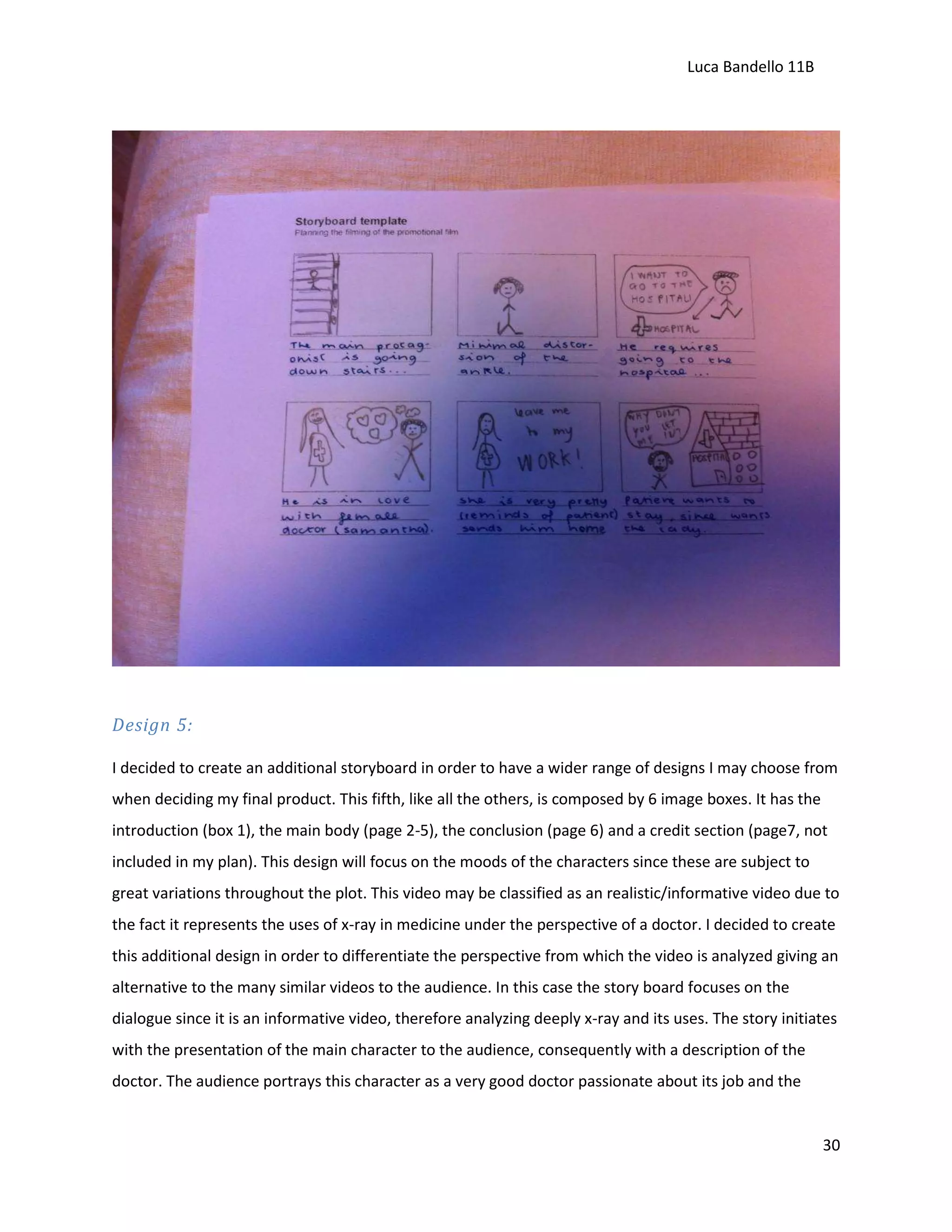 Luca Bandello 11B

Design 5:
I decided to create an additional storyboard in order to have a wider range of designs I may choose from
when deciding my final product. This fifth, like all the others, is composed by 6 image boxes. It has the
introduction (box 1), the main body (page 2-5), the conclusion (page 6) and a credit section (page7, not
included in my plan). This design will focus on the moods of the characters since these are subject to
great variations throughout the plot. This video may be classified as an realistic/informative video due to
the fact it represents the uses of x-ray in medicine under the perspective of a doctor. I decided to create
this additional design in order to differentiate the perspective from which the video is analyzed giving an
alternative to the many similar videos to the audience. In this case the story board focuses on the
dialogue since it is an informative video, therefore analyzing deeply x-ray and its uses. The story initiates
with the presentation of the main character to the audience, consequently with a description of the
doctor. The audience portrays this character as a very good doctor passionate about its job and the

30

 