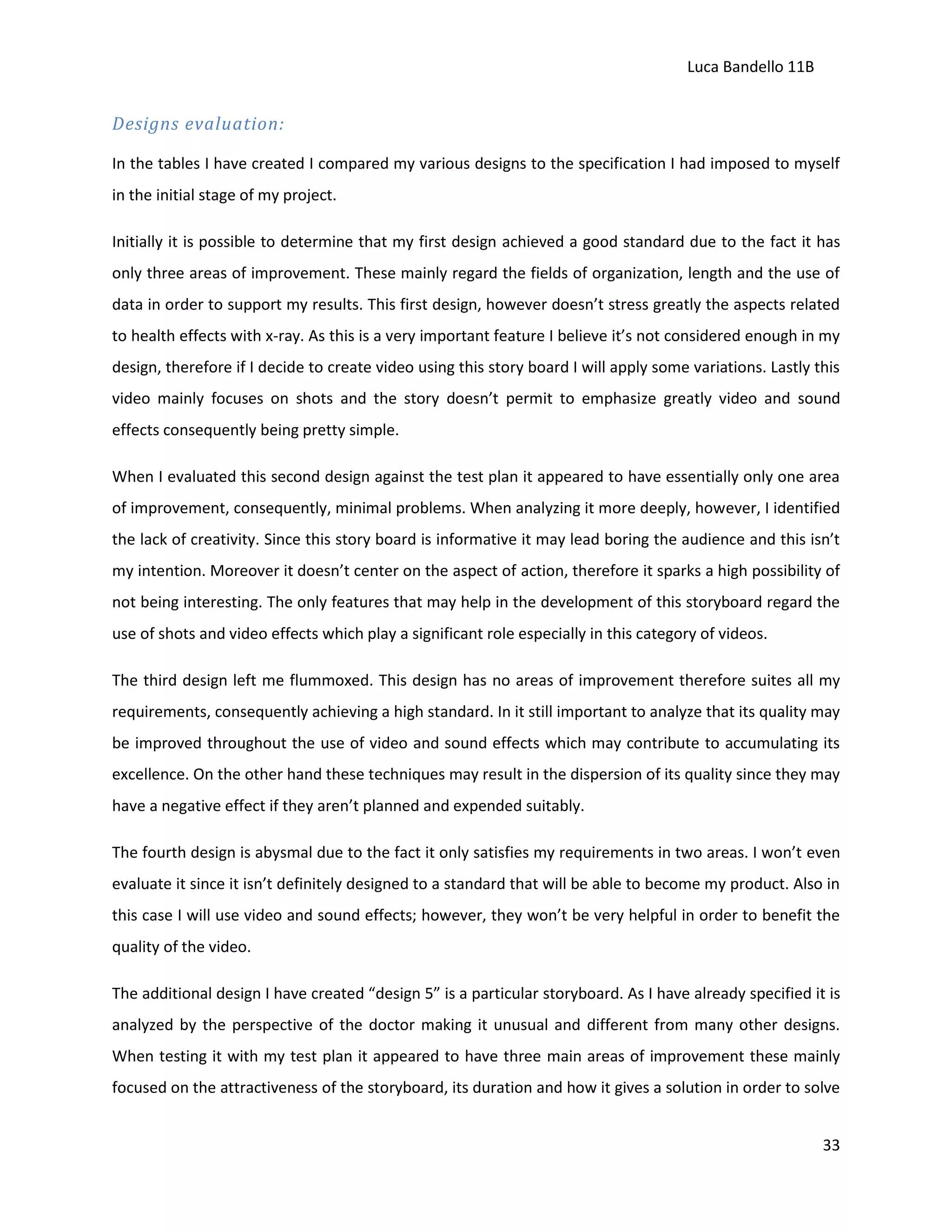 Luca Bandello 11B

Designs evaluation:
In the tables I have created I compared my various designs to the specification I had imposed to myself
in the initial stage of my project.
Initially it is possible to determine that my first design achieved a good standard due to the fact it has
only three areas of improvement. These mainly regard the fields of organization, length and the use of
data in order to support my results. This first design, however doesn’t stress greatly the aspects related
to health effects with x-ray. As this is a very important feature I believe it’s not considered enough in my
design, therefore if I decide to create video using this story board I will apply some variations. Lastly this
video mainly focuses on shots and the story doesn’t permit to emphasize greatly video and sound
effects consequently being pretty simple.
When I evaluated this second design against the test plan it appeared to have essentially only one area
of improvement, consequently, minimal problems. When analyzing it more deeply, however, I identified
the lack of creativity. Since this story board is informative it may lead boring the audience and this isn’t
my intention. Moreover it doesn’t center on the aspect of action, therefore it sparks a high possibility of
not being interesting. The only features that may help in the development of this storyboard regard the
use of shots and video effects which play a significant role especially in this category of videos.
The third design left me flummoxed. This design has no areas of improvement therefore suites all my
requirements, consequently achieving a high standard. In it still important to analyze that its quality may
be improved throughout the use of video and sound effects which may contribute to accumulating its
excellence. On the other hand these techniques may result in the dispersion of its quality since they may
have a negative effect if they aren’t planned and expended suitably.
The fourth design is abysmal due to the fact it only satisfies my requirements in two areas. I won’t even
evaluate it since it isn’t definitely designed to a standard that will be able to become my product. Also in
this case I will use video and sound effects; however, they won’t be very helpful in order to benefit the
quality of the video.
The additional design I have created “design 5” is a particular storyboard. As I have already specified it is
analyzed by the perspective of the doctor making it unusual and different from many other designs.
When testing it with my test plan it appeared to have three main areas of improvement these mainly
focused on the attractiveness of the storyboard, its duration and how it gives a solution in order to solve
33

 