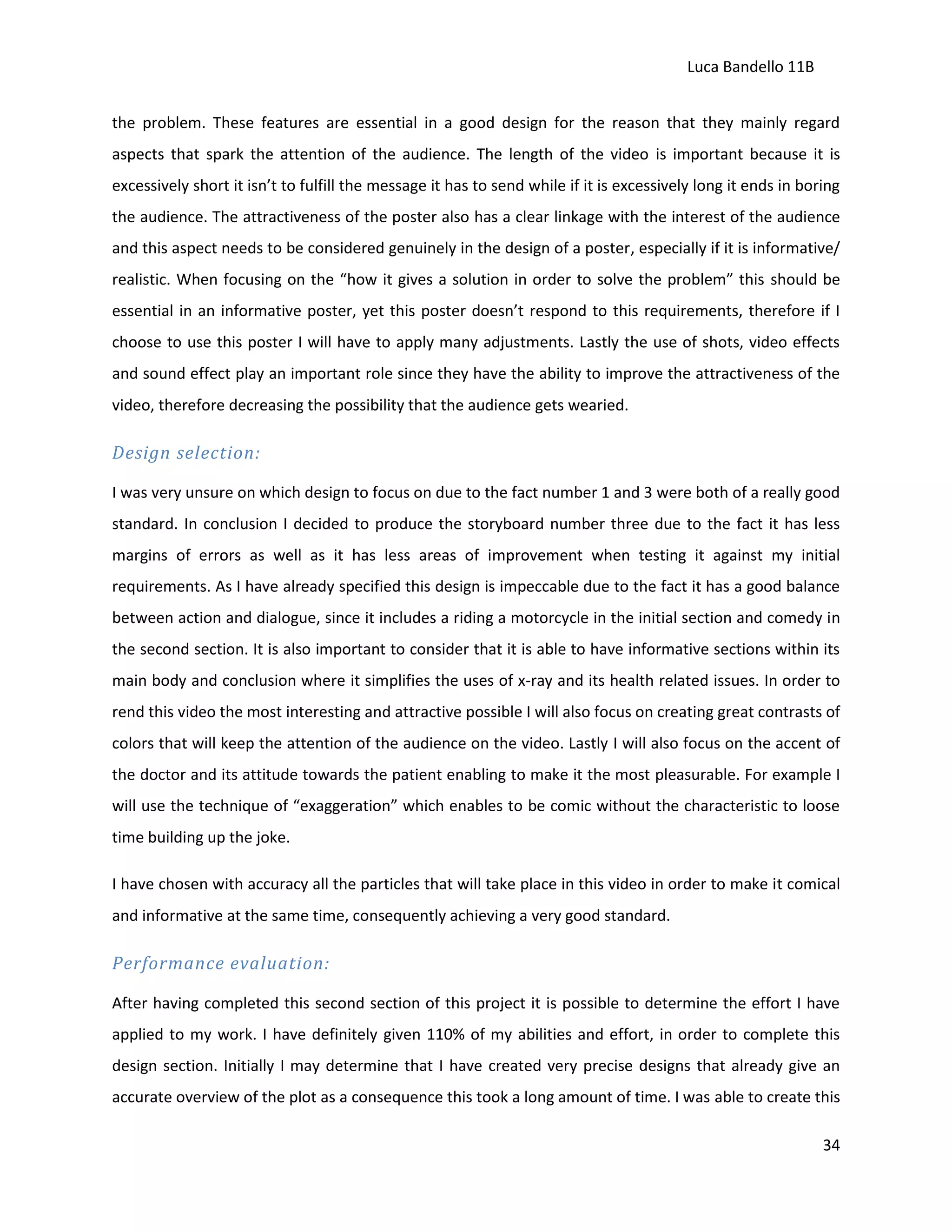 Luca Bandello 11B
the problem. These features are essential in a good design for the reason that they mainly regard
aspects that spark the attention of the audience. The length of the video is important because it is
excessively short it isn’t to fulfill the message it has to send while if it is excessively long it ends in boring
the audience. The attractiveness of the poster also has a clear linkage with the interest of the audience
and this aspect needs to be considered genuinely in the design of a poster, especially if it is informative/
realistic. When focusing on the “how it gives a solution in order to solve the problem” this should be
essential in an informative poster, yet this poster doesn’t respond to this requirements, therefore if I
choose to use this poster I will have to apply many adjustments. Lastly the use of shots, video effects
and sound effect play an important role since they have the ability to improve the attractiveness of the
video, therefore decreasing the possibility that the audience gets wearied.

Design selection:
I was very unsure on which design to focus on due to the fact number 1 and 3 were both of a really good
standard. In conclusion I decided to produce the storyboard number three due to the fact it has less
margins of errors as well as it has less areas of improvement when testing it against my initial
requirements. As I have already specified this design is impeccable due to the fact it has a good balance
between action and dialogue, since it includes a riding a motorcycle in the initial section and comedy in
the second section. It is also important to consider that it is able to have informative sections within its
main body and conclusion where it simplifies the uses of x-ray and its health related issues. In order to
rend this video the most interesting and attractive possible I will also focus on creating great contrasts of
colors that will keep the attention of the audience on the video. Lastly I will also focus on the accent of
the doctor and its attitude towards the patient enabling to make it the most pleasurable. For example I
will use the technique of “exaggeration” which enables to be comic without the characteristic to loose
time building up the joke.
I have chosen with accuracy all the particles that will take place in this video in order to make it comical
and informative at the same time, consequently achieving a very good standard.

Performance evaluation:
After having completed this second section of this project it is possible to determine the effort I have
applied to my work. I have definitely given 110% of my abilities and effort, in order to complete this
design section. Initially I may determine that I have created very precise designs that already give an
accurate overview of the plot as a consequence this took a long amount of time. I was able to create this
34

 