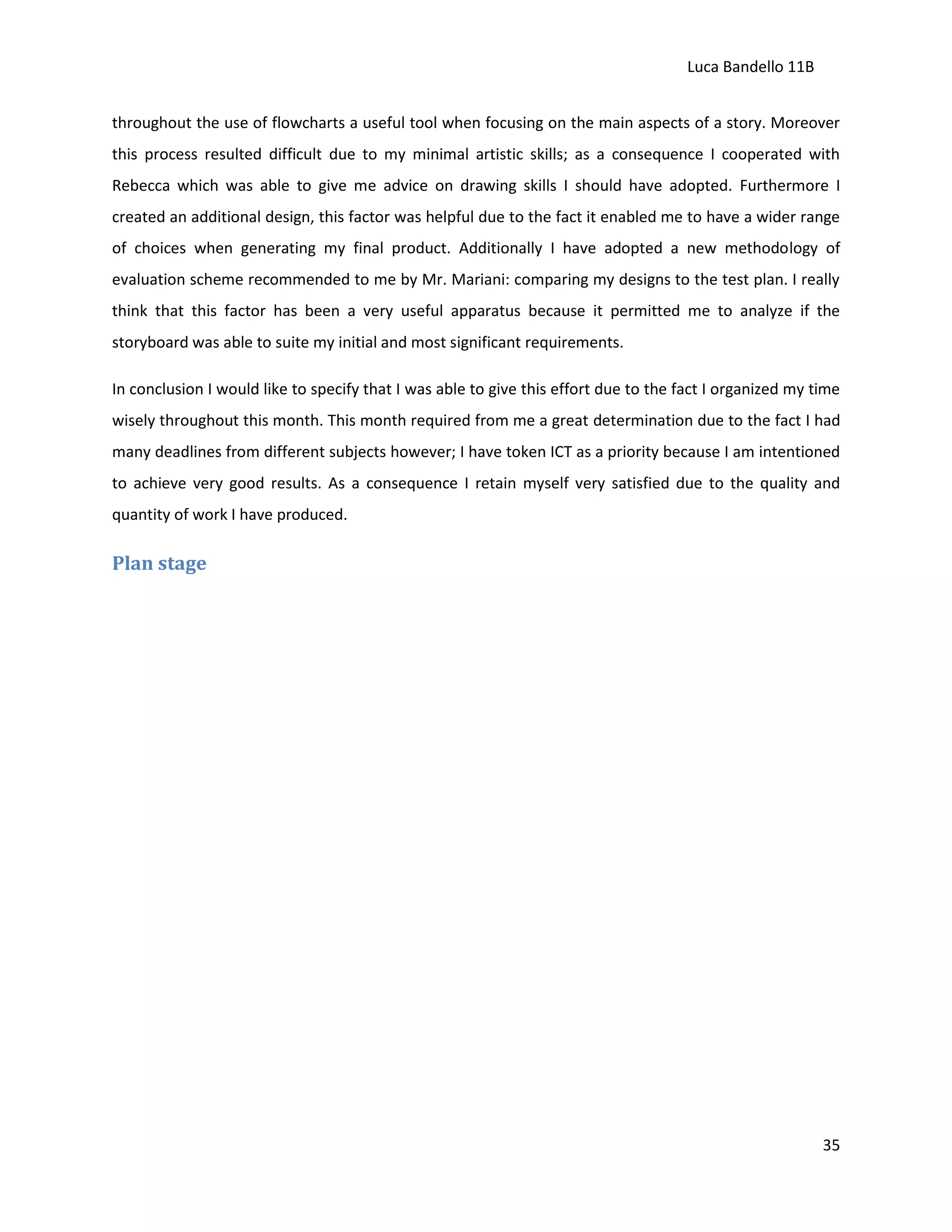 Luca Bandello 11B
throughout the use of flowcharts a useful tool when focusing on the main aspects of a story. Moreover
this process resulted difficult due to my minimal artistic skills; as a consequence I cooperated with
Rebecca which was able to give me advice on drawing skills I should have adopted. Furthermore I
created an additional design, this factor was helpful due to the fact it enabled me to have a wider range
of choices when generating my final product. Additionally I have adopted a new methodology of
evaluation scheme recommended to me by Mr. Mariani: comparing my designs to the test plan. I really
think that this factor has been a very useful apparatus because it permitted me to analyze if the
storyboard was able to suite my initial and most significant requirements.
In conclusion I would like to specify that I was able to give this effort due to the fact I organized my time
wisely throughout this month. This month required from me a great determination due to the fact I had
many deadlines from different subjects however; I have token ICT as a priority because I am intentioned
to achieve very good results. As a consequence I retain myself very satisfied due to the quality and
quantity of work I have produced.

Plan stage

35

 