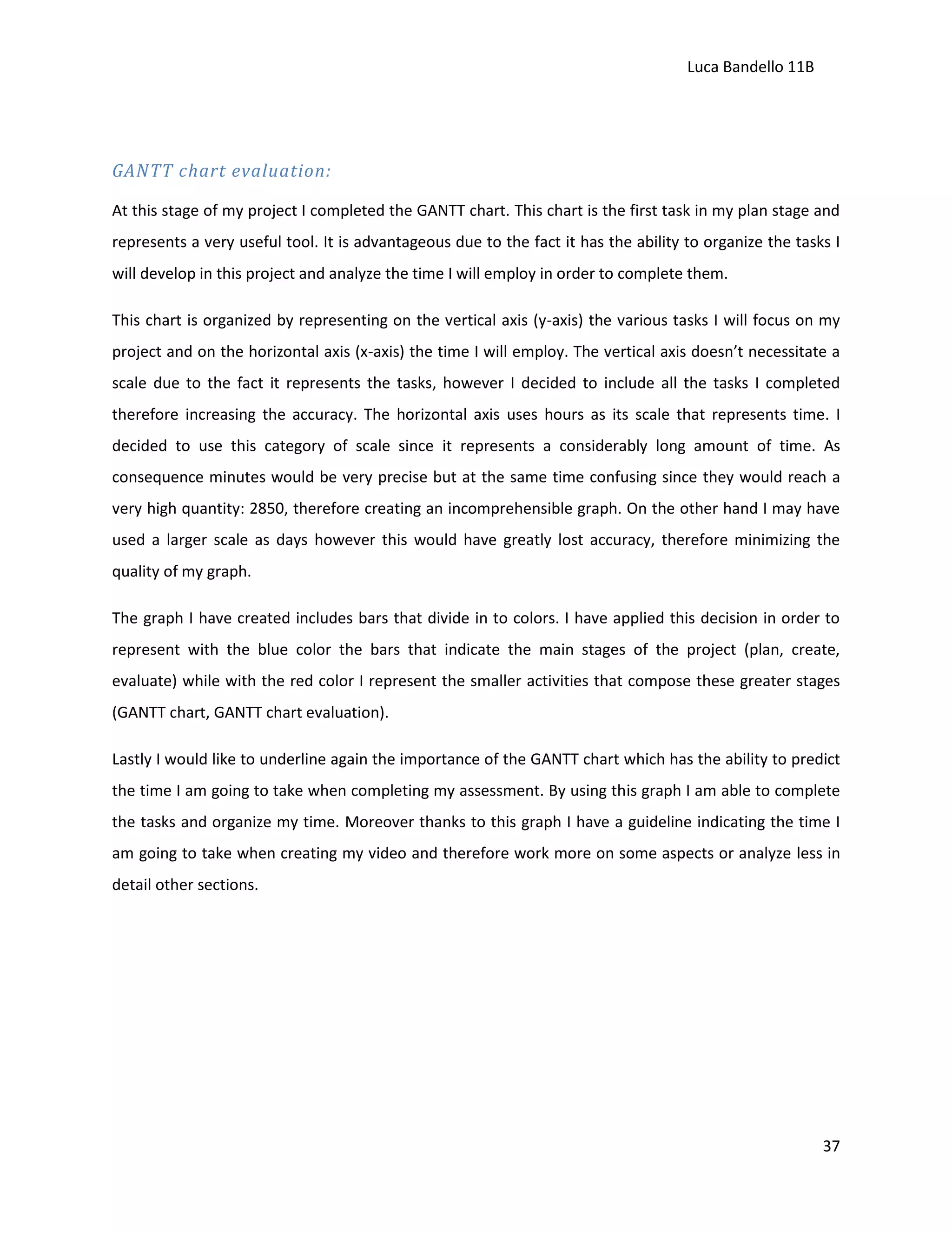 Luca Bandello 11B

GANTT chart evaluation:
At this stage of my project I completed the GANTT chart. This chart is the first task in my plan stage and
represents a very useful tool. It is advantageous due to the fact it has the ability to organize the tasks I
will develop in this project and analyze the time I will employ in order to complete them.
This chart is organized by representing on the vertical axis (y-axis) the various tasks I will focus on my
project and on the horizontal axis (x-axis) the time I will employ. The vertical axis doesn’t necessitate a
scale due to the fact it represents the tasks, however I decided to include all the tasks I completed
therefore increasing the accuracy. The horizontal axis uses hours as its scale that represents time. I
decided to use this category of scale since it represents a considerably long amount of time. As
consequence minutes would be very precise but at the same time confusing since they would reach a
very high quantity: 2850, therefore creating an incomprehensible graph. On the other hand I may have
used a larger scale as days however this would have greatly lost accuracy, therefore minimizing the
quality of my graph.
The graph I have created includes bars that divide in to colors. I have applied this decision in order to
represent with the blue color the bars that indicate the main stages of the project (plan, create,
evaluate) while with the red color I represent the smaller activities that compose these greater stages
(GANTT chart, GANTT chart evaluation).
Lastly I would like to underline again the importance of the GANTT chart which has the ability to predict
the time I am going to take when completing my assessment. By using this graph I am able to complete
the tasks and organize my time. Moreover thanks to this graph I have a guideline indicating the time I
am going to take when creating my video and therefore work more on some aspects or analyze less in
detail other sections.

37

 