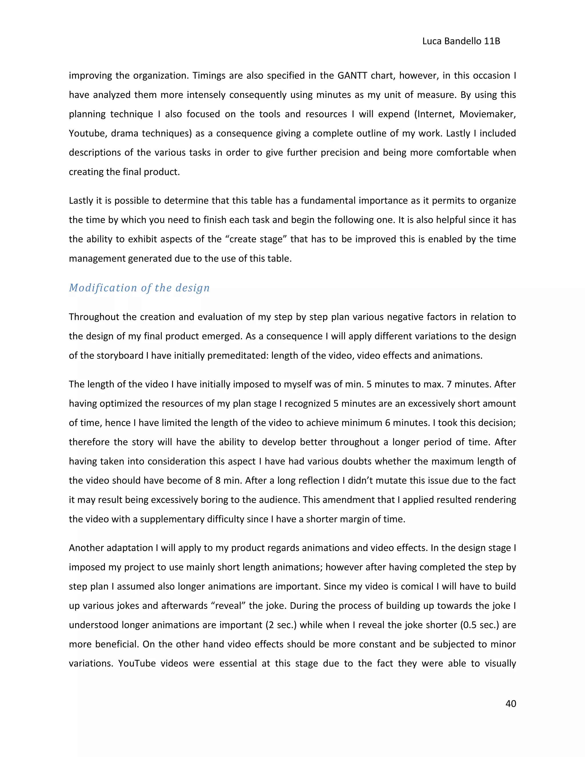 Luca Bandello 11B
improving the organization. Timings are also specified in the GANTT chart, however, in this occasion I
have analyzed them more intensely consequently using minutes as my unit of measure. By using this
planning technique I also focused on the tools and resources I will expend (Internet, Moviemaker,
Youtube, drama techniques) as a consequence giving a complete outline of my work. Lastly I included
descriptions of the various tasks in order to give further precision and being more comfortable when
creating the final product.
Lastly it is possible to determine that this table has a fundamental importance as it permits to organize
the time by which you need to finish each task and begin the following one. It is also helpful since it has
the ability to exhibit aspects of the “create stage” that has to be improved this is enabled by the time
management generated due to the use of this table.

Modification of the design
Throughout the creation and evaluation of my step by step plan various negative factors in relation to
the design of my final product emerged. As a consequence I will apply different variations to the design
of the storyboard I have initially premeditated: length of the video, video effects and animations.
The length of the video I have initially imposed to myself was of min. 5 minutes to max. 7 minutes. After
having optimized the resources of my plan stage I recognized 5 minutes are an excessively short amount
of time, hence I have limited the length of the video to achieve minimum 6 minutes. I took this decision;
therefore the story will have the ability to develop better throughout a longer period of time. After
having taken into consideration this aspect I have had various doubts whether the maximum length of
the video should have become of 8 min. After a long reflection I didn’t mutate this issue due to the fact
it may result being excessively boring to the audience. This amendment that I applied resulted rendering
the video with a supplementary difficulty since I have a shorter margin of time.
Another adaptation I will apply to my product regards animations and video effects. In the design stage I
imposed my project to use mainly short length animations; however after having completed the step by
step plan I assumed also longer animations are important. Since my video is comical I will have to build
up various jokes and afterwards “reveal” the joke. During the process of building up towards the joke I
understood longer animations are important (2 sec.) while when I reveal the joke shorter (0.5 sec.) are
more beneficial. On the other hand video effects should be more constant and be subjected to minor
variations. YouTube videos were essential at this stage due to the fact they were able to visually

40

 