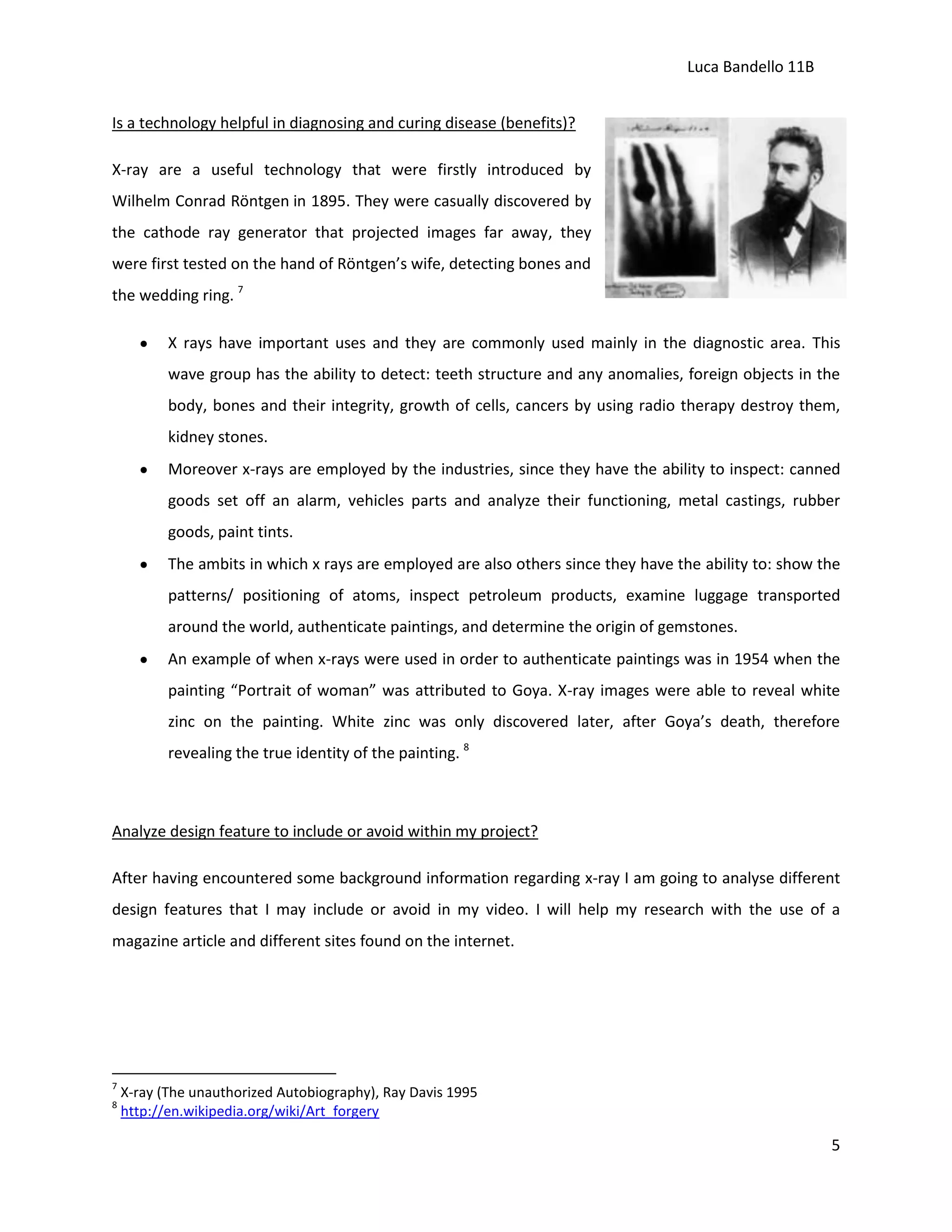Luca Bandello 11B
Is a technology helpful in diagnosing and curing disease (benefits)?
X-ray are a useful technology that were firstly introduced by
Wilhelm Conrad Röntgen in 1895. They were casually discovered by
the cathode ray generator that projected images far away, they
were first tested on the hand of Röntgen’s wife, detecting bones and
the wedding ring. 7
X rays have important uses and they are commonly used mainly in the diagnostic area. This
wave group has the ability to detect: teeth structure and any anomalies, foreign objects in the
body, bones and their integrity, growth of cells, cancers by using radio therapy destroy them,
kidney stones.
Moreover x-rays are employed by the industries, since they have the ability to inspect: canned
goods set off an alarm, vehicles parts and analyze their functioning, metal castings, rubber
goods, paint tints.
The ambits in which x rays are employed are also others since they have the ability to: show the
patterns/ positioning of atoms, inspect petroleum products, examine luggage transported
around the world, authenticate paintings, and determine the origin of gemstones.
An example of when x-rays were used in order to authenticate paintings was in 1954 when the
painting “Portrait of woman” was attributed to Goya. X-ray images were able to reveal white
zinc on the painting. White zinc was only discovered later, after Goya’s death, therefore
revealing the true identity of the painting. 8

Analyze design feature to include or avoid within my project?
After having encountered some background information regarding x-ray I am going to analyse different
design features that I may include or avoid in my video. I will help my research with the use of a
magazine article and different sites found on the internet.

7
8

X-ray (The unauthorized Autobiography), Ray Davis 1995
http://en.wikipedia.org/wiki/Art_forgery

5

 