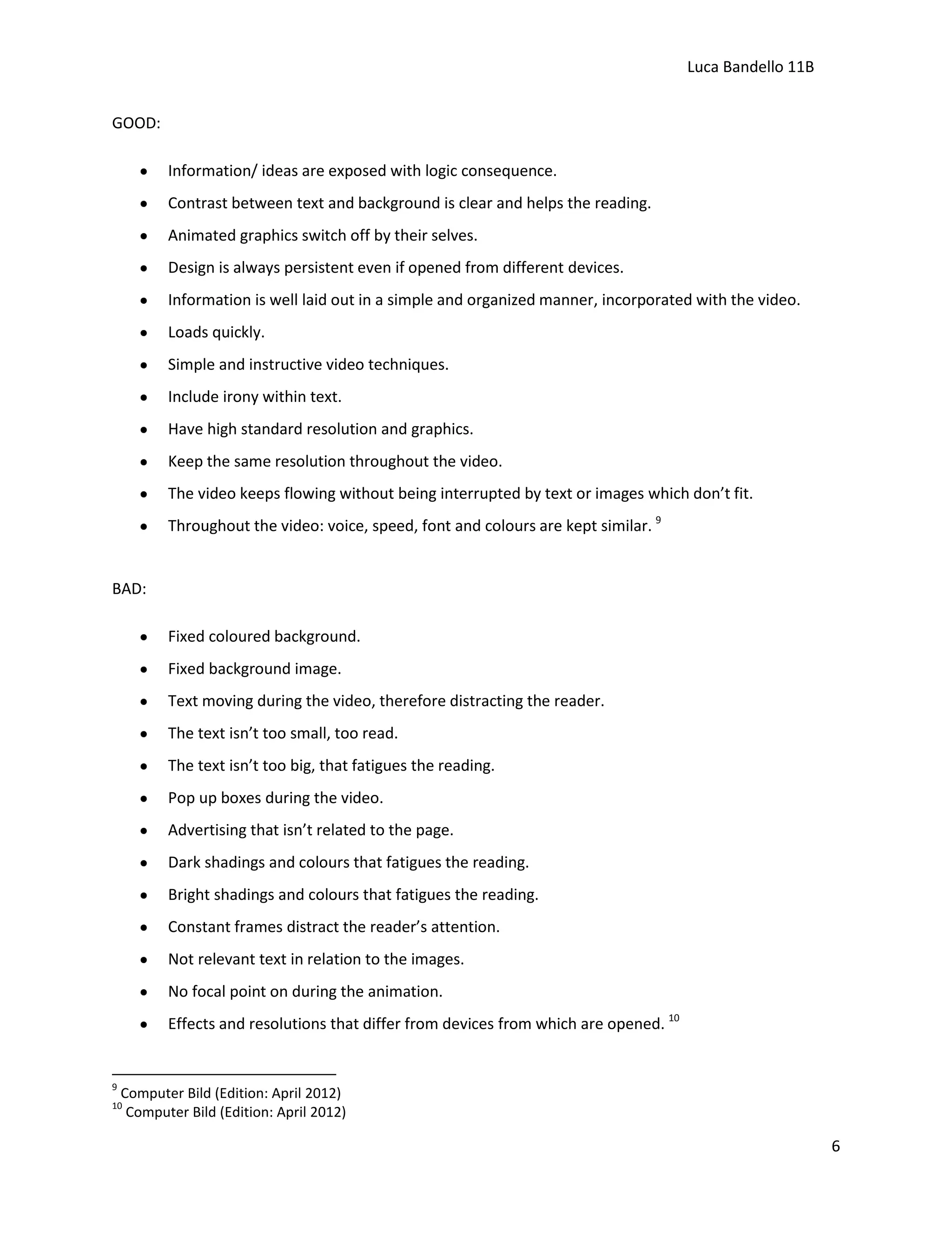 Luca Bandello 11B
GOOD:
Information/ ideas are exposed with logic consequence.
Contrast between text and background is clear and helps the reading.
Animated graphics switch off by their selves.
Design is always persistent even if opened from different devices.
Information is well laid out in a simple and organized manner, incorporated with the video.
Loads quickly.
Simple and instructive video techniques.
Include irony within text.
Have high standard resolution and graphics.
Keep the same resolution throughout the video.
The video keeps flowing without being interrupted by text or images which don’t fit.
Throughout the video: voice, speed, font and colours are kept similar. 9

BAD:
Fixed coloured background.
Fixed background image.
Text moving during the video, therefore distracting the reader.
The text isn’t too small, too read.
The text isn’t too big, that fatigues the reading.
Pop up boxes during the video.
Advertising that isn’t related to the page.
Dark shadings and colours that fatigues the reading.
Bright shadings and colours that fatigues the reading.
Constant frames distract the reader’s attention.
Not relevant text in relation to the images.
No focal point on during the animation.
Effects and resolutions that differ from devices from which are opened. 10

9

Computer Bild (Edition: April 2012)
Computer Bild (Edition: April 2012)

10

6

 