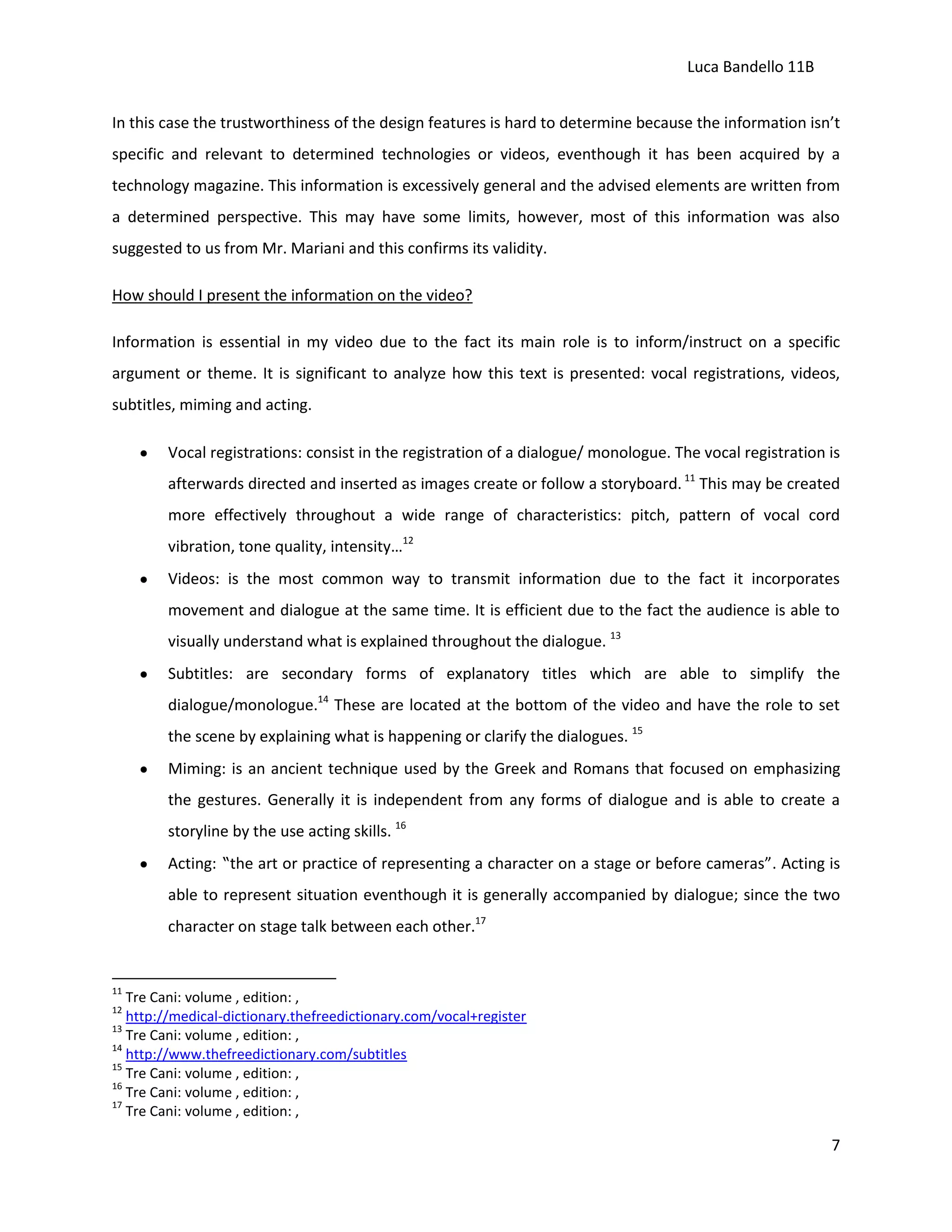 Luca Bandello 11B
In this case the trustworthiness of the design features is hard to determine because the information isn’t
specific and relevant to determined technologies or videos, eventhough it has been acquired by a
technology magazine. This information is excessively general and the advised elements are written from
a determined perspective. This may have some limits, however, most of this information was also
suggested to us from Mr. Mariani and this confirms its validity.
How should I present the information on the video?
Information is essential in my video due to the fact its main role is to inform/instruct on a specific
argument or theme. It is significant to analyze how this text is presented: vocal registrations, videos,
subtitles, miming and acting.
Vocal registrations: consist in the registration of a dialogue/ monologue. The vocal registration is
afterwards directed and inserted as images create or follow a storyboard. 11 This may be created
more effectively throughout a wide range of characteristics: pitch, pattern of vocal cord
vibration, tone quality, intensity…12
Videos: is the most common way to transmit information due to the fact it incorporates
movement and dialogue at the same time. It is efficient due to the fact the audience is able to
visually understand what is explained throughout the dialogue. 13
Subtitles: are secondary forms of explanatory titles which are able to simplify the
dialogue/monologue.14 These are located at the bottom of the video and have the role to set
the scene by explaining what is happening or clarify the dialogues. 15
Miming: is an ancient technique used by the Greek and Romans that focused on emphasizing
the gestures. Generally it is independent from any forms of dialogue and is able to create a
storyline by the use acting skills. 16
Acting: “the art or practice of representing a character on a stage or before cameras”. Acting is
able to represent situation eventhough it is generally accompanied by dialogue; since the two
character on stage talk between each other.17

11

Tre Cani: volume , edition: ,
http://medical-dictionary.thefreedictionary.com/vocal+register
13
Tre Cani: volume , edition: ,
14
http://www.thefreedictionary.com/subtitles
15
Tre Cani: volume , edition: ,
16
Tre Cani: volume , edition: ,
17
Tre Cani: volume , edition: ,
12

7

 