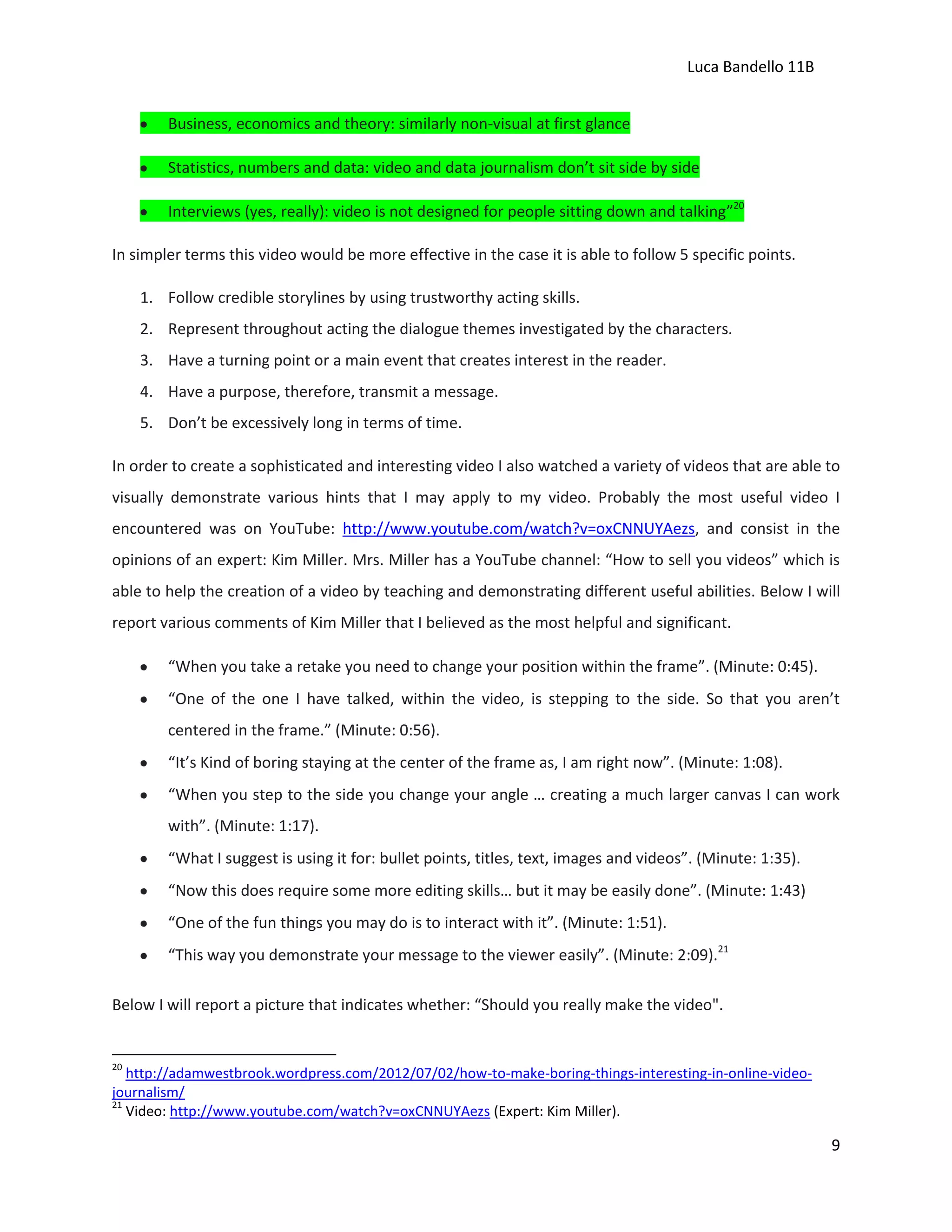 Luca Bandello 11B
Business, economics and theory: similarly non-visual at first glance
Statistics, numbers and data: video and data journalism don’t sit side by side
Interviews (yes, really): video is not designed for people sitting down and talking”20
In simpler terms this video would be more effective in the case it is able to follow 5 specific points.
1. Follow credible storylines by using trustworthy acting skills.
2. Represent throughout acting the dialogue themes investigated by the characters.
3. Have a turning point or a main event that creates interest in the reader.
4. Have a purpose, therefore, transmit a message.
5. Don’t be excessively long in terms of time.
In order to create a sophisticated and interesting video I also watched a variety of videos that are able to
visually demonstrate various hints that I may apply to my video. Probably the most useful video I
encountered was on YouTube: http://www.youtube.com/watch?v=oxCNNUYAezs, and consist in the
opinions of an expert: Kim Miller. Mrs. Miller has a YouTube channel: “How to sell you videos” which is
able to help the creation of a video by teaching and demonstrating different useful abilities. Below I will
report various comments of Kim Miller that I believed as the most helpful and significant.
“When you take a retake you need to change your position within the frame”. (Minute: 0:45).
“One of the one I have talked, within the video, is stepping to the side. So that you aren’t
centered in the frame.” (Minute: 0:56).
“It’s Kind of boring staying at the center of the frame as, I am right now”. (Minute: 1:08).
“When you step to the side you change your angle … creating a much larger canvas I can work
with”. (Minute: 1:17).
“What I suggest is using it for: bullet points, titles, text, images and videos”. (Minute: 1:35).
“Now this does require some more editing skills… but it may be easily done”. (Minute: 1:43)
“One of the fun things you may do is to interact with it”. (Minute: 1:51).
“This way you demonstrate your message to the viewer easily”. (Minute: 2:09).21
Below I will report a picture that indicates whether: “Should you really make the video".

20

http://adamwestbrook.wordpress.com/2012/07/02/how-to-make-boring-things-interesting-in-online-videojournalism/
21
Video: http://www.youtube.com/watch?v=oxCNNUYAezs (Expert: Kim Miller).

9

 