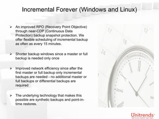 Incremental Forever (Windows and Linux)

 An improved RPO (Recovery Point Objective)
  through near-CDP (Continuous Data
  Protection) backup snapshot protection. We
  offer flexible scheduling of incremental backup
  as often as every 15 minutes.

 Shorter backup windows since a master or full
  backup is needed only once

 Improved network efficiency since after the
  first master or full backup only incremental
  backups are needed - no additional master or
  full backups or differential backups are
  required

 The underlying technology that makes this
  possible are synthetic backups and point-in-
  time restores.
 