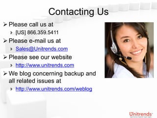 Contacting Us
 Please call us at
   [US] 866.359.5411
 Please e-mail us at
   Sales@Unitrends.com
 Please see our website
   http://www.unitrends.com
 We blog concerning backup and
  all related issues at
   http://www.unitrends.com/weblog
 