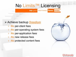 No Limits™ Licensing


 Achieve backup freedom
     No per-client fees
     No per-operating system fees
     No per-application fees
     No new release fees
     No protected content fees
 