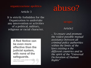 abuso?
scopo
Article2
.. To ensure and promote
the widest possible mutual
assistance between all
criminal police authorities
within the limits of the
laws existing n the
different countries and in
the spirit of the “Universal
Declaration of Human
Rights”
organizzazione apolitica
Article 3
It is strictly forbidden for the
Organization to undertake
any intervention or activities
of a political, military,
religious or racial character.
 