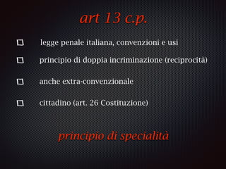 art 13 c.p.
legge penale italiana, convenzioni e usi
principio di doppia incriminazione (reciprocità)
anche extra-convenzionale
cittadino (art. 26 Costituzione)
principio di specialità
 