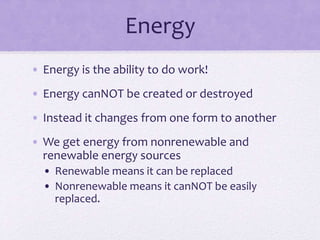 Energy
• Energy is the ability to do work!
• Energy canNOT be created or destroyed
• Instead it changes from one form to another
• We get energy from nonrenewable and
renewable energy sources
• Renewable means it can be replaced
• Nonrenewable means it canNOT be easily
replaced.
 