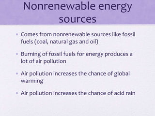 Nonrenewable energy
sources
• Comes from nonrenewable sources like fossil
fuels (coal, natural gas and oil)
• Burning of fossil fuels for energy produces a
lot of air pollution
• Air pollution increases the chance of global
warming
• Air pollution increases the chance of acid rain
 