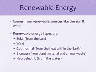 Renewable Energy
• Comes from renewable sources like the sun &
wind
• Renewable energy types are:
• Solar (from the sun)
• Wind
• Geothermal (from the heat within the Earth)
• Biomass (from plant material and animal waste)
• Hydroelectric (from the water)
 