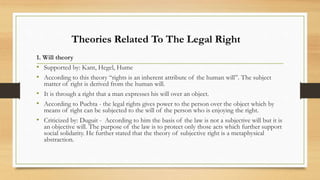 1. Will theory
• Supported by: Kant, Hegel, Hume
• According to this theory “rights is an inherent attribute of the human will”. The subject
matter of right is derived from the human will.
• It is through a right that a man expresses his will over an object.
• According to Puchta - the legal rights gives power to the person over the object which by
means of right can be subjected to the will of the person who is enjoying the right.
• Criticized by: Duguit - According to him the basis of the law is not a subjective will but it is
an objective will. The purpose of the law is to protect only those acts which further support
social solidarity. He further stated that the theory of subjective right is a metaphysical
abstraction.
Theories Related To The Legal Right
 