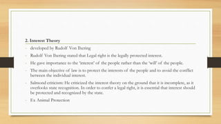2. Interest Theory
- developed by Rudolf Von Ihering
- Rudolf Von Ihering stated that Legal right is the legally protected interest.
- He gave importance to the ‘interest’ of the people rather than the ‘will’ of the people.
- The main objective of law is to protect the interests of the people and to avoid the conflict
between the individual interest.
- Salmond criticism: He criticized the interest theory on the ground that it is incomplete, as it
overlooks state recognition. In order to confer a legal right, it is essential that interest should
be protected and recognized by the state.
- Ex Animal Protection
 