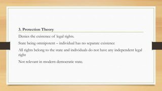 3. Protection Theory
Denies the existence of legal rights.
State being omnipotent – individual has no separate existence
All rights belong to the state and individuals do not have any independent legal
right
Not relevant in modern democratic state.
 