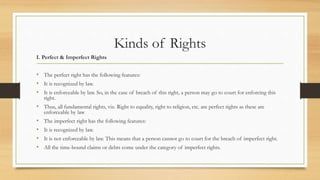 Kinds of Rights
I. Perfect & Imperfect Rights
• The perfect right has the following features:
• It is recognized by law.
• It is enforceable by law. So, in the case of breach of this right, a person may go to court for enforcing this
right.
• Thus, all fundamental rights, viz. Right to equality, right to religion, etc. are perfect rights as these are
enforceable by law
• The imperfect right has the following features:
• It is recognized by law.
• It is not enforceable by law. This means that a person cannot go to court for the breach of imperfect right.
• All the time-bound claims or debts come under the category of imperfect rights.
 