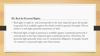 III. Real & Personal Rights
• Real right or right in- rem corresponds to the duty imposed upon the people
in general. It is available against the whole world in general. Example: Tort or
crime is a real right, peaceful enjoyment of land
• Personal right or right in-persona is available against a particular person & it
corresponds to the duty imposed upon a particular person. Therefore, the
personal right generally arises out of contractual obligation. Example: breach
of contract is a personal right, rent from tenant.
 