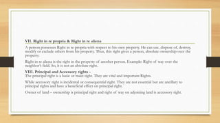 VII. Right in re propria & Right in re aliena
A person possesses Right in re propria with respect to his own property. He can use, dispose of, destroy,
modify or exclude others from his property. Thus, this right gives a person, absolute ownership over the
property.
Right in re aliena is the right in the property of another person. Example: Right of way over the
neighbor’s field. So, it is not an absolute right.
VIII. Principal and Accessory rights -
The principal right is a basic or main right. They are vital and important Rights.
While accessory right is incidental or consequential right. They are not essential but are ancillary to
principal rights and have a beneficial effect on principal right.
Owner of land – ownership is principal right and right of way on adjoining land is accessory right.
 