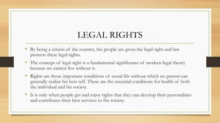 LEGAL RIGHTS
• By being a citizen of the country, the people are given the legal right and law
protects these legal rights.
• The concept of legal right is a fundamental significance of modern legal theory
because we cannot live without it.
• Rights are those important conditions of social life without which no person can
generally realize his best self. These are the essential conditions for health of both
the individual and his society.
• It is only when people get and enjoy rights that they can develop their personalities
and contributes their best services to the society.
 