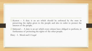 1.Keaton – A duty is an act which should be enforced by the state in
preserving the rights given to the people and also in order to protect the
interest of the people.
2.Salmond – A duty is an act which every citizen have obliged to perform, in
furtherance of protecting the rights of the other people.
Duty - 1. Moral and 2. Legal
 