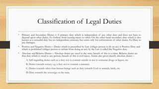 Classification of Legal Duties
• Primary and Secondary Duties – A primary duty which is independent of any other duty and does not have to
depend upon other duties. Ex forbear from causing injury to other. On the other hand secondary duty which is also
known as a remedial duty has no independent existence but exists only for enforcement of other duties. Ex Duty to
pay damages.
• Positive and Negative Duties – Duties which is prescribed by Law (obliges person to do an act) is Positive Duty and
which is prohibited (obliges person to refrain from doing an act) by the Law is called the Negative duty.
• Absolute and Relative Duties – Absolute duties are owed to the state, breach of this is a crime. Relative duties are
that duty which is owed to any person, breach of this is civil injury. Austin also given classify absolute duties –
A. Self-regarding duties such as a duty not to commit suicide or not to consume drugs or liquor, etc.
B. Duties towards society e.g. a duty not to commit a nuisance.
C. Duties towards other than human beings such as duty towards God or animals, birds, etc.
D. Duty towards the sovereign or the state.
 
