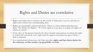 Rights and Duties are correlative
• Rights and duties are co-existent. In the words of Salmond, it can be said that no
right exists without the corresponding duty.
• Rights are inseparably related with duties. There is a close relationship between
them “No Duties No Rights.” “If I have rights it is my duty to respect the rights of
others in society”.
• Every duty of the person must be the duty towards some person, in whom the right
is vested and conversely every right must be against some persons upon whom a
duty is imposed.
• In a constitutional democracy, the State provides rights and lays down duties for
the citizenry, so that society can peacefully co-exist.
 