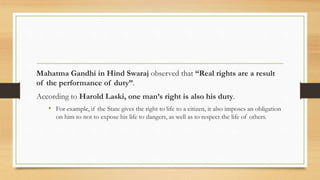 Mahatma Gandhi in Hind Swaraj observed that “Real rights are a result
of the performance of duty”.
According to Harold Laski, one man’s right is also his duty.
• For example, if the State gives the right to life to a citizen, it also imposes an obligation
on him to not to expose his life to dangers, as well as to respect the life of others.
 
