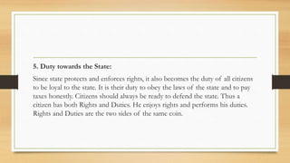 5. Duty towards the State:
Since state protects and enforces rights, it also becomes the duty of all citizens
to be loyal to the state. It is their duty to obey the laws of the state and to pay
taxes honestly. Citizens should always be ready to defend the state. Thus a
citizen has both Rights and Duties. He enjoys rights and performs his duties.
Rights and Duties are the two sides of the same coin.
 