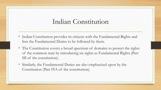 Indian Constitution
• Indian Constitution provides its citizens with the Fundamental Rights and
lists the Fundamental Duties to be followed by them.
• The Constitution covers a broad spectrum of domains to protect the rights
of the common man by introducing six rights as Fundamental Rights (Part
III of the constitution).
• Similarly, the Fundamental Duties are also emphasized upon by the
Constitution (Part IVA of the constitution).
 