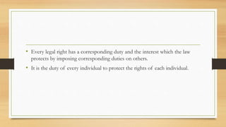 • Every legal right has a corresponding duty and the interest which the law
protects by imposing corresponding duties on others.
• It is the duty of every individual to protect the rights of each individual.
 