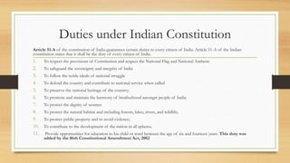 Duties under Indian Constitution
Article 51-A of the constitution of India guarantees certain duties to every citizen of India. Article 51-A of the Indian
constitution states that it shall be the duty of every citizen of India.
1. To respect the provisions of Constitution and respect the National Flag and National Anthem:
2. To safeguard the sovereignty and integrity of India
3. To follow the noble ideals of national struggle
4. To defend the country and contribute to national service when called
5. To preserve the national heritage of the country;
6. To promote and maintain the harmony of brotherhood amongst people of India.
7. To protect the dignity of women
8. To protect the natural habitat and including forests, lakes, rivers, and wildlife;
9. To protect public property and to avoid violence;
10. To contribute to the development of the nation in all spheres.
11. Provide opportunities for education to his child or ward between the age of six and fourteen years. This duty was
added by the 86th Constitutional Amendment Act, 2002
 
