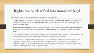 Rights can be classified into moral and legal
A legal right must be distinguished from a moral or natural right.
• A legal right is an interest recognized and protected by a rule of legal justice, an interest the
violation of which would be a legal wrong done to him whose interest it is, and respect for
which is a legal duty.
• Moral or natural right means an interest recognized and protected by a rule of natural justice,
an interest the violation of which would be a moral wrong, and respect for which is a moral
duty.
• A moral right cannot be the basis for seeking relief through the legal system. There must be a law
creating a right before that right can be enforced through the legal system.
• For example, an employee has a moral right to be treated with appreciation and respect by an
employer. Employment and discrimination laws provide the legal framework defining an
employee's rights to freedom from being disadvantaged by an employer's discriminatory intent
based on certain grounds, such as age or religion.
 