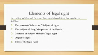Elements of legal right
According to Salmond, there are five essential conditions that need to be
fulfilled:
1. The person of inherence/ Subject of right
2. The subject of duty/ the person of incidence
3. Contents or Subject Matter of legal right
4. Object of right
5. Title of the legal right
 