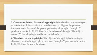 3. Contents or Subject Matter of legal right: It is related to do something or
to refrain from doing certain acts or forbearance. It obligates the person to
forbear or act in favour of the person possessing a legal right. Example: Y
purchase a van for Rs 20,000. Here Y is the subject of the right. The subject
matter ( Y) has a legal right and he can exclude others.
4. The object of the legal right: The object of the legal rights is a thing or
object over which the legal right is exercised. Example- Y purchases the car for
Rs 20,000. Here the car is the object.
 