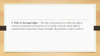 5. Title of the legal right: - The title is the process by which the right is
vested or conferred on the person. It is certain events by which right is
acquired from its previous owner. Example- By purchase or gift or will etc.
 