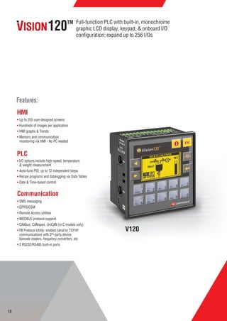 V120
Up to 255 user-designed screens
Hundreds of images per application
HMI graphs & Trends
Memory and communication
monitoring via HMI - No PC needed
I/O options include high-speed, temperature
& weight measurement
Auto-tune PID, up to 12 independent loops
Recipe programs and datalogging via Data Tables
Date & Time-based control
SMS messaging
GPRS/GSM
Remote Access utilities
MODBUS protocol support
CANbus: CANopen, UniCAN (in C models only)
FB Protocol Utility: enables serial or TCP/IP
communications with 3rd-party device;
barcode readers, frequency converters, etc
2 RS232/RS485 built-in ports
HMI
PLC
Communication
Features:
Full-function PLC with built-in, monochrome
graphic LCD display, keypad, & onboard I/O
conﬁguration; expand up to 256 I/Os
120TM
18
 