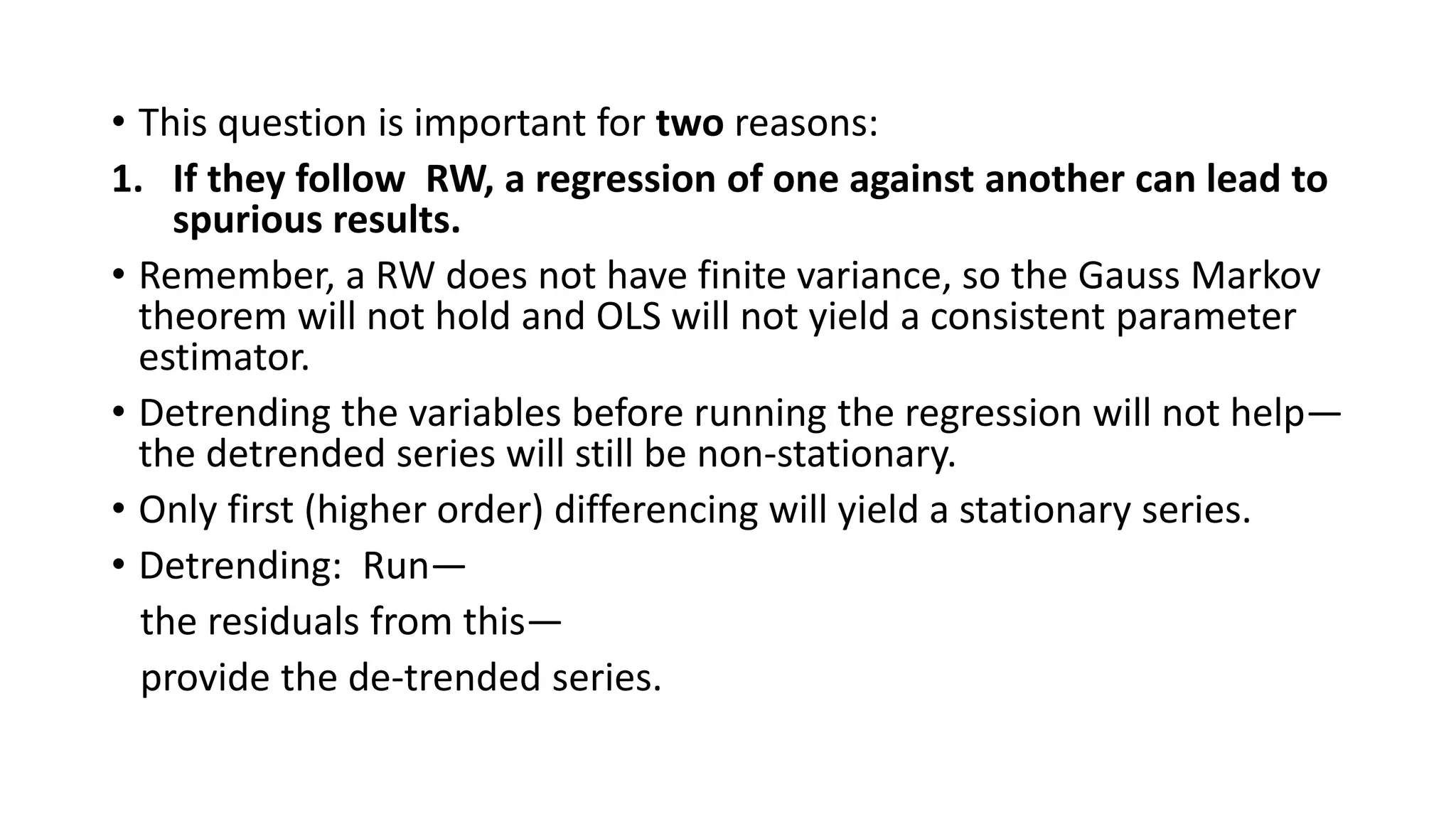 • This question is important for two reasons:
1. If they follow RW, a regression of one against another can lead to
spurious results.
• Remember, a RW does not have finite variance, so the Gauss Markov
theorem will not hold and OLS will not yield a consistent parameter
estimator.
• Detrending the variables before running the regression will not help—
the detrended series will still be non-stationary.
• Only first (higher order) differencing will yield a stationary series.
• Detrending: Run—
the residuals from this—
provide the de-trended series.
 