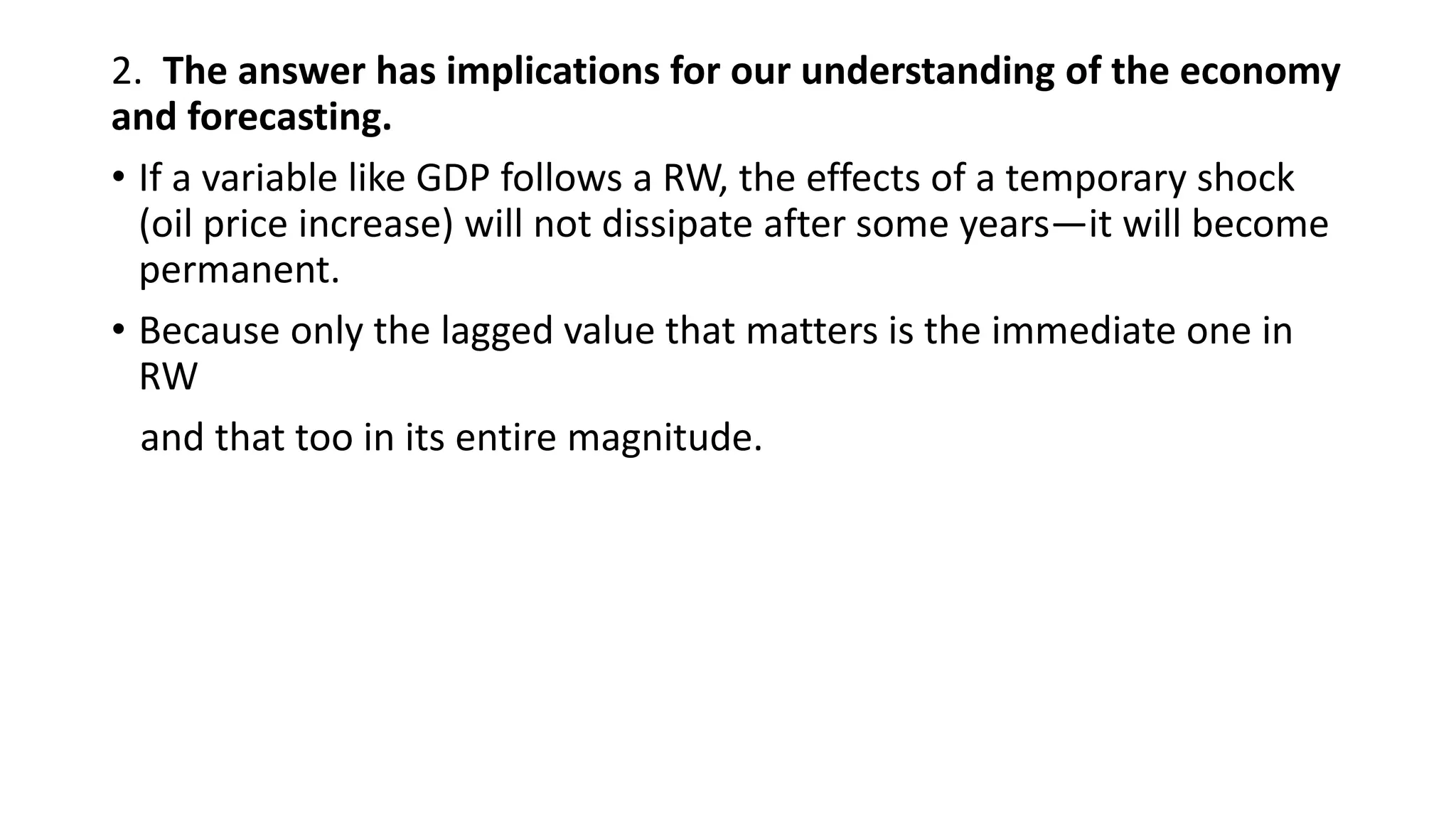 2. The answer has implications for our understanding of the economy
and forecasting.
• If a variable like GDP follows a RW, the effects of a temporary shock
(oil price increase) will not dissipate after some years—it will become
permanent.
• Because only the lagged value that matters is the immediate one in
RW
and that too in its entire magnitude.
 
