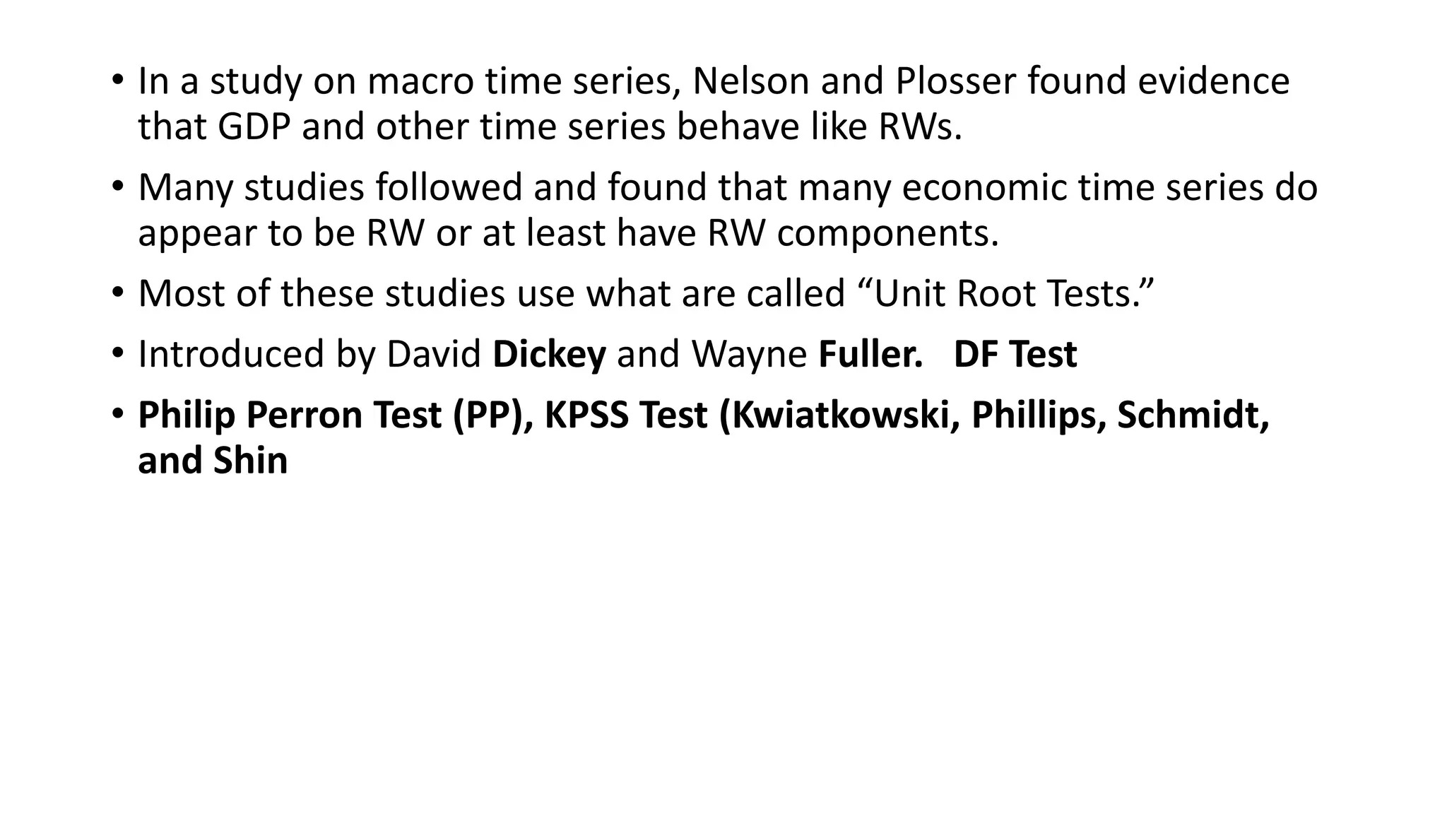 • In a study on macro time series, Nelson and Plosser found evidence
that GDP and other time series behave like RWs.
• Many studies followed and found that many economic time series do
appear to be RW or at least have RW components.
• Most of these studies use what are called “Unit Root Tests.”
• Introduced by David Dickey and Wayne Fuller. DF Test
• Philip Perron Test (PP), KPSS Test (Kwiatkowski, Phillips, Schmidt,
and Shin
 