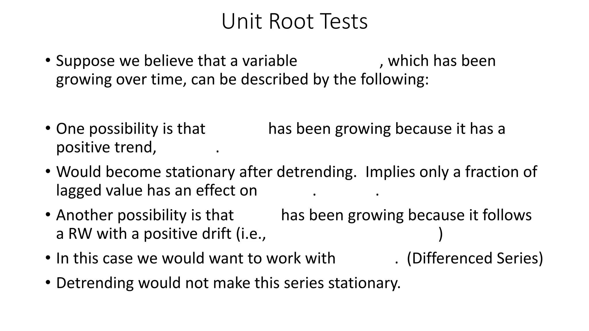 Unit Root Tests
• Suppose we believe that a variable , which has been
growing over time, can be described by the following:
• One possibility is that has been growing because it has a
positive trend, .
• Would become stationary after detrending. Implies only a fraction of
lagged value has an effect on . .
• Another possibility is that has been growing because it follows
a RW with a positive drift (i.e., )
• In this case we would want to work with . (Differenced Series)
• Detrending would not make this series stationary.
 