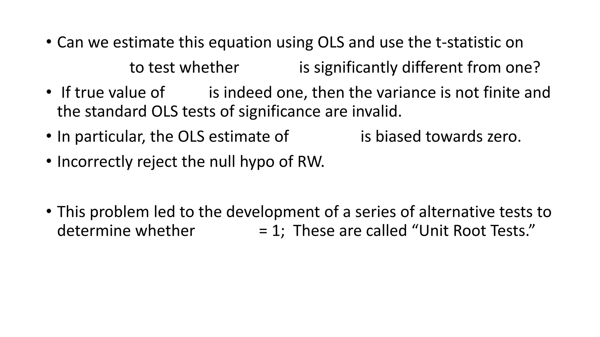 • Can we estimate this equation using OLS and use the t-statistic on
to test whether is significantly different from one?
• If true value of is indeed one, then the variance is not finite and
the standard OLS tests of significance are invalid.
• In particular, the OLS estimate of is biased towards zero.
• Incorrectly reject the null hypo of RW.
• This problem led to the development of a series of alternative tests to
determine whether = 1; These are called “Unit Root Tests.”
 