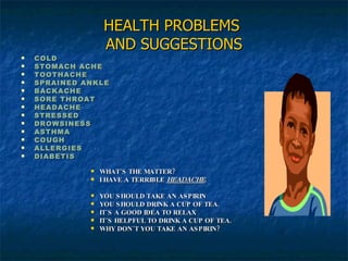 HEALTH PROBLEMS  AND SUGGESTIONS COLD STOMACH ACHE TOOTHACHE SPRAINED ANKLE BACKACHE SORE THROAT HEADACHE STRESSED DROWSINESS ASTHMA COUGH ALLERGIES DIABETIS WHAT´S THE MATTER? I HAVE A TERRIBLE  HEADACHE . YOU SHOULD TAKE AN ASPIRIN YOU SHOULD DRINK A CUP OF TEA. IT´S A GOOD IDEA TO RELAX IT´S HELPFUL TO DRINK A CUP OF TEA. WHY DON´T YOU TAKE AN ASPIRIN? 